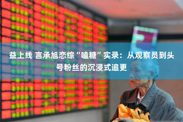 益上线 言承旭恋综“嗑糖”实录：从观察员到头号粉丝的沉浸式追更