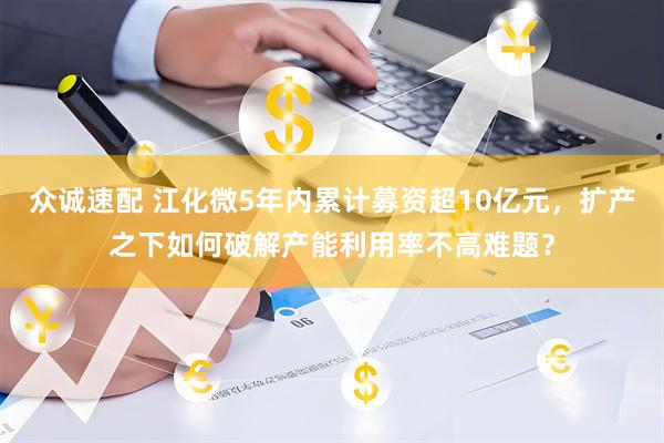 众诚速配 江化微5年内累计募资超10亿元，扩产之下如何破解产能利用率不高难题？