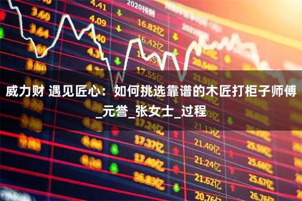 威力财 遇见匠心：如何挑选靠谱的木匠打柜子师傅_元誉_张女士_过程