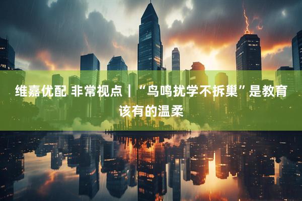 维嘉优配 非常视点｜“鸟鸣扰学不拆巢”是教育该有的温柔