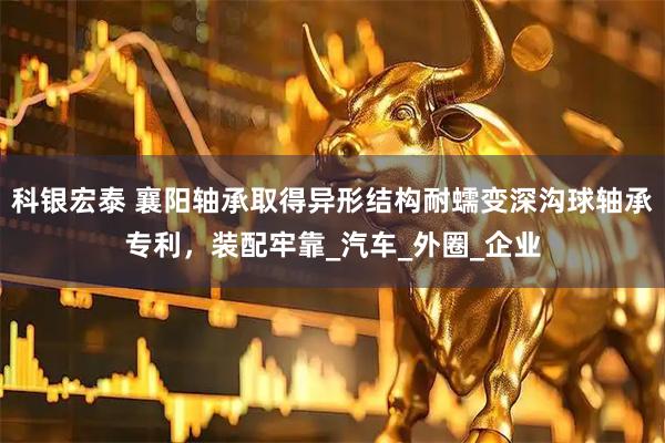 科银宏泰 襄阳轴承取得异形结构耐蠕变深沟球轴承专利，装配牢靠_汽车_外圈_企业