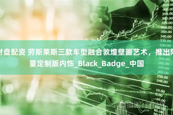 财盘配资 劳斯莱斯三款车型融合敦煌壁画艺术，推出限量定制版内饰_Black_Badge_中国