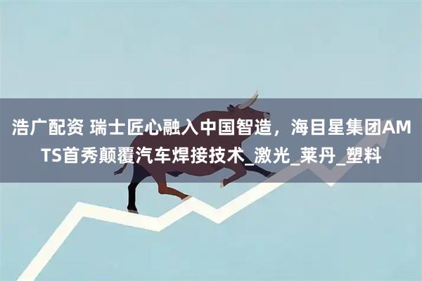 浩广配资 瑞士匠心融入中国智造，海目星集团AMTS首秀颠覆汽车焊接技术_激光_莱丹_塑料