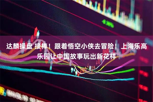 达麟操盘 接棒！跟着悟空小侠去冒险！上海乐高乐园让中国故事玩出新花样