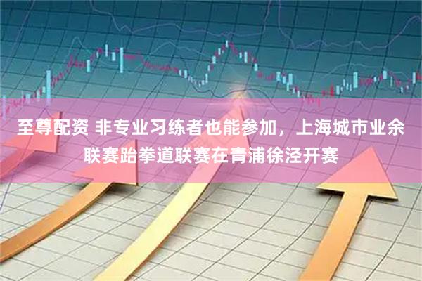 至尊配资 非专业习练者也能参加，上海城市业余联赛跆拳道联赛在青浦徐泾开赛