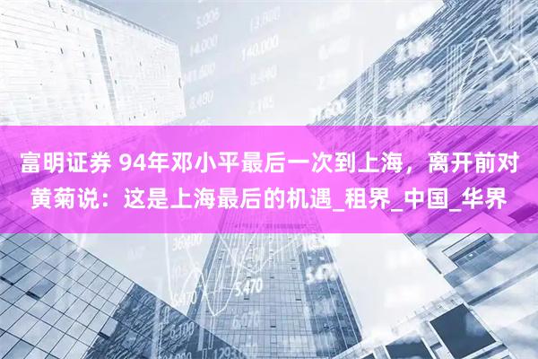 富明证券 94年邓小平最后一次到上海，离开前对黄菊说：这是上海最后的机遇_租界_中国_华界